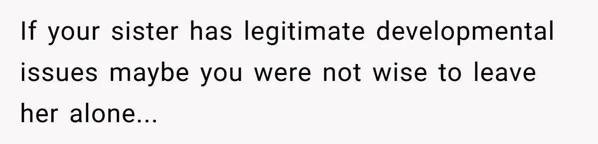 If your sister has legitimate developmental issues maybe you were not wise to leave her alone...