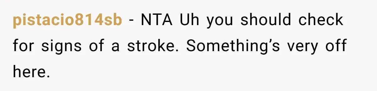 pistacio814sb - NTA Uh you should check for signs of a stroke. Something’s very off here.