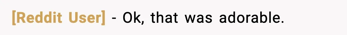 [Reddit User] - Ok, that was adorable.