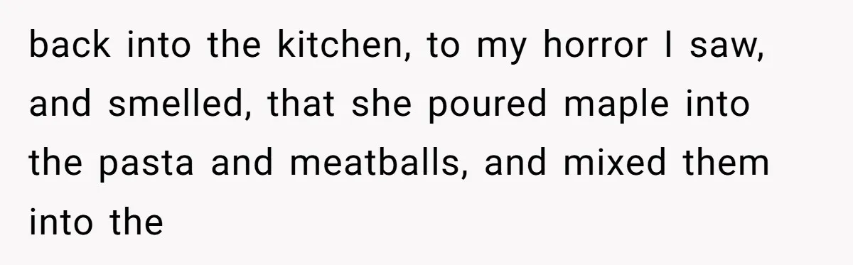 back into the kitchen, to my horror I saw, and smelled, that she poured maple into the pasta and meatballs, and mixed them into the