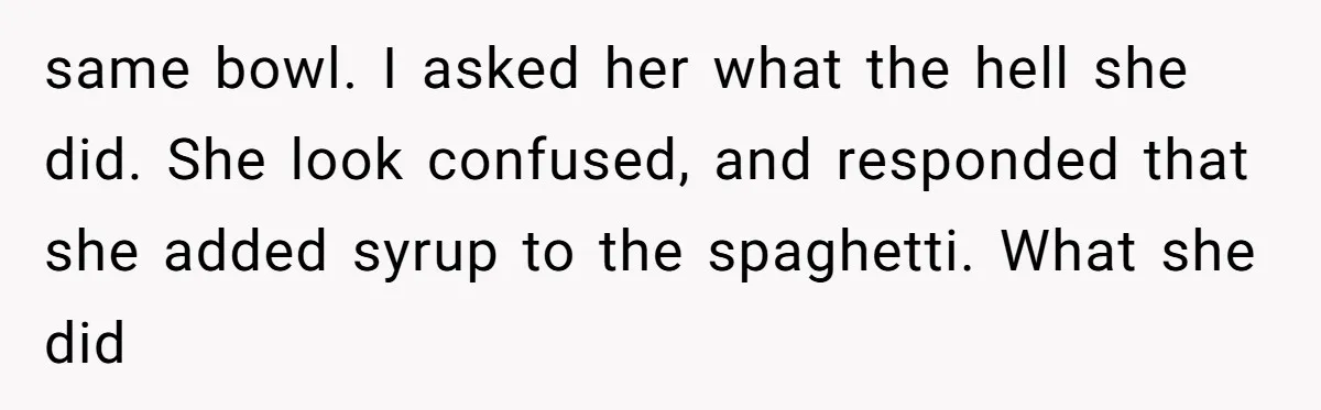 same bowl. I asked her what the hell she did. She look confused, and responded that she added syrup to the spaghetti. What she did
