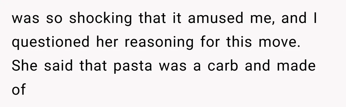 was so shocking that it amused me, and I questioned her reasoning for this move. She said that pasta was a carb and made of