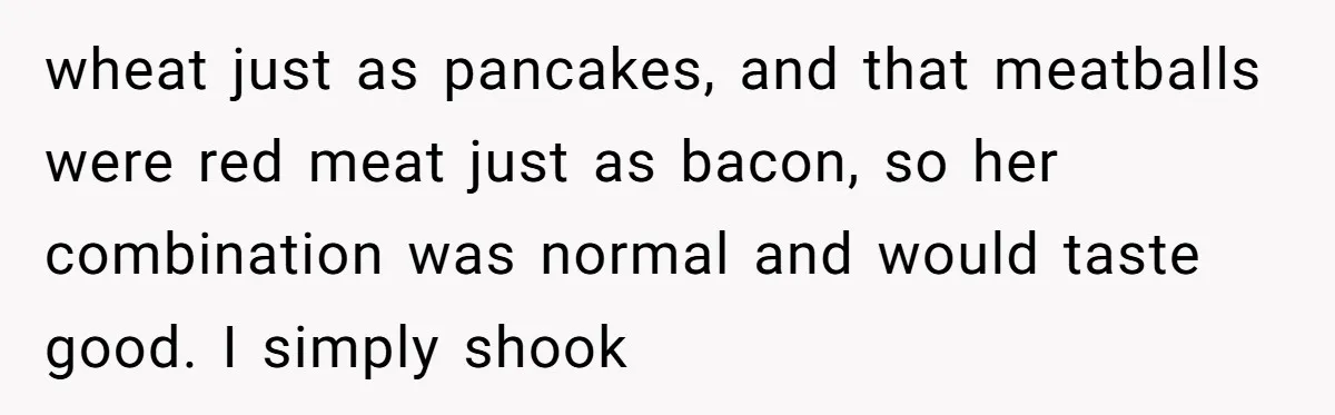 wheat just as pancakes, and that meatballs were red meat just as bacon, so her combination was normal and would taste good. I simply shook