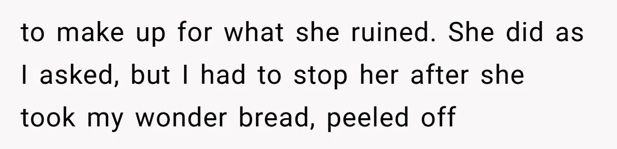 to make up for what she ruined. She did as I asked, but I had to stop her after she took my wonder bread, peeled off