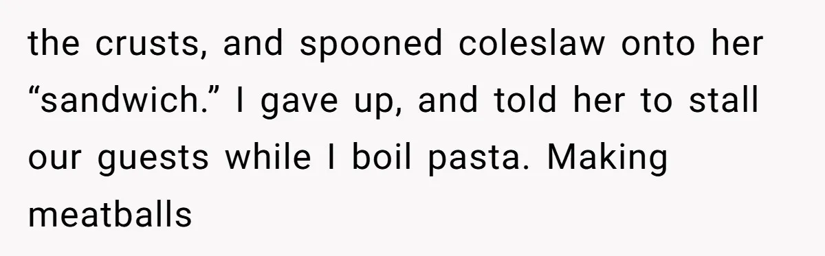 the crusts, and spooned coleslaw onto her “sandwich.” I gave up, and told her to stall our guests while I boil pasta. Making meatballs