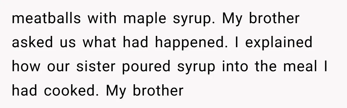 meatballs with maple syrup. My brother asked us what had happened. I explained how our sister poured syrup into the meal I had cooked. My brother