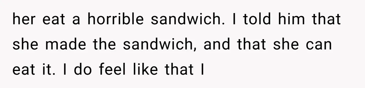 her eat a horrible sandwich. I told him that she made the sandwich, and that she can eat it. I do feel like that I