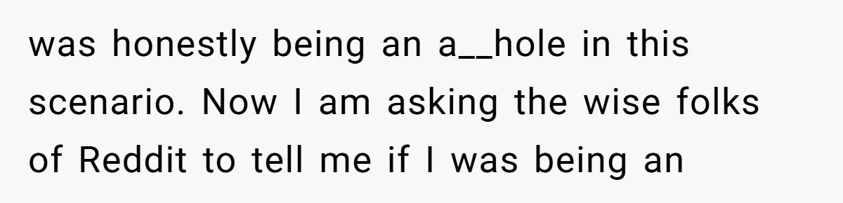 was honestly being an a__hole in this scenario. Now I am asking the wise folks of Reddit to tell me if I was being an