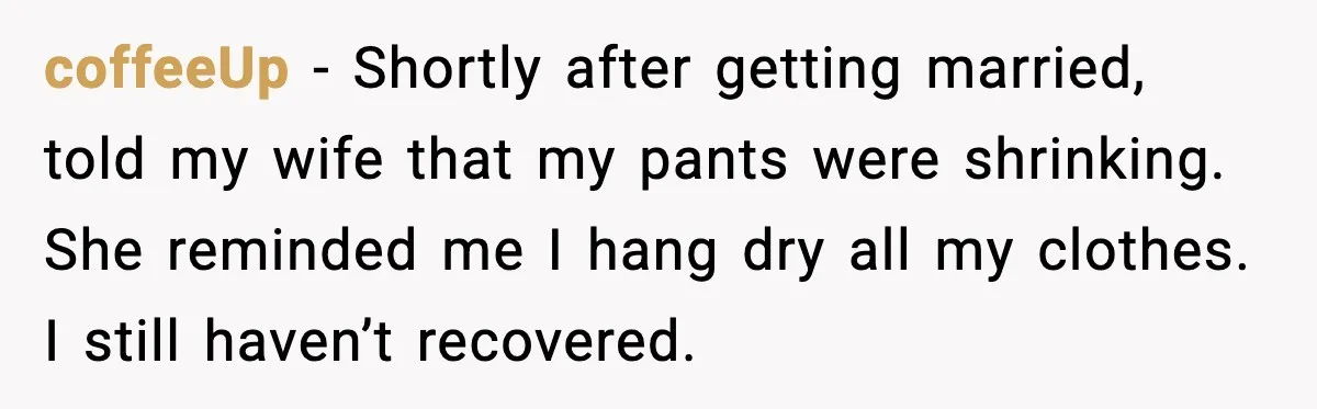 coffeeUp - Shortly after getting married, told my wife that my pants were shrinking. She reminded me I hang dry all my clothes. I still haven’t recovered.
