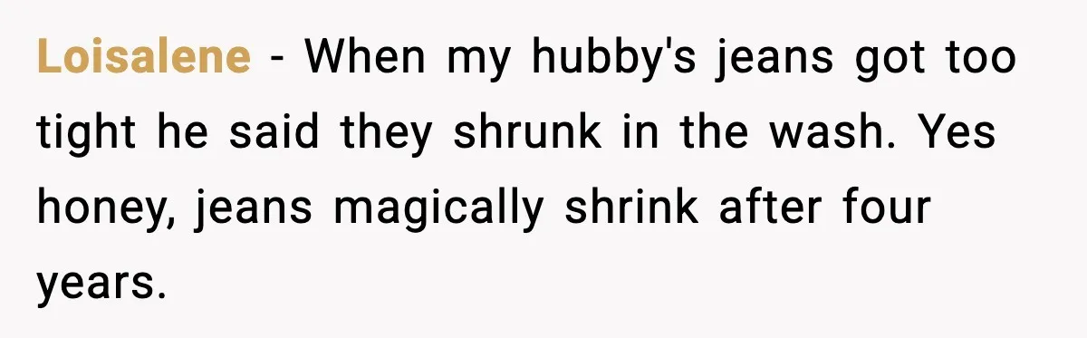 Loisalene - When my hubby's jeans got too tight he said they shrunk in the wash. Yes honey, jeans magically shrink after four years.