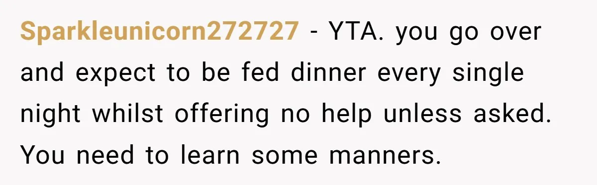 Sparkleunicorn272727 − YTA. you go over and expect to be fed dinner every single night whilst offering no help unless asked. You need to learn some manners.