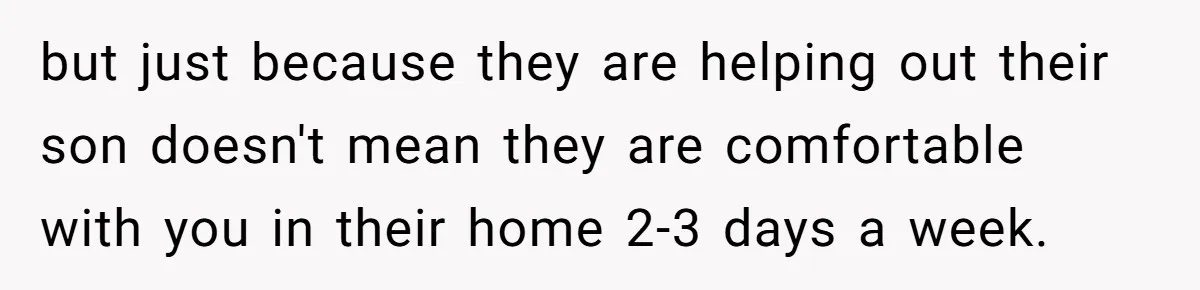 but just because they are helping out their son doesn't mean they are comfortable with you in their home 2-3 days a week.