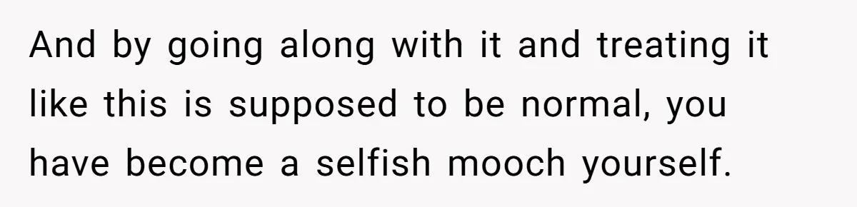 And by going along with it and treating it like this is supposed to be normal, you have become a selfish mooch yourself.
