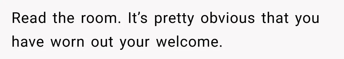 Read the room. It’s pretty obvious that you have worn out your welcome.