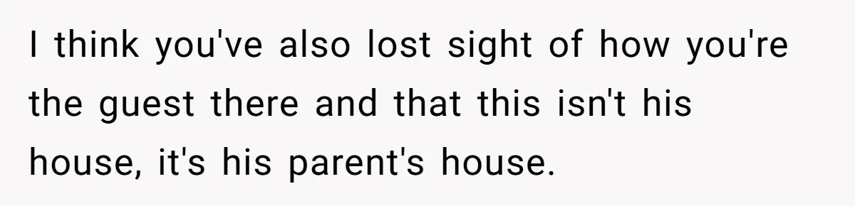 I think you've also lost sight of how you're the guest there and that this isn't his house, it's his parent's house.