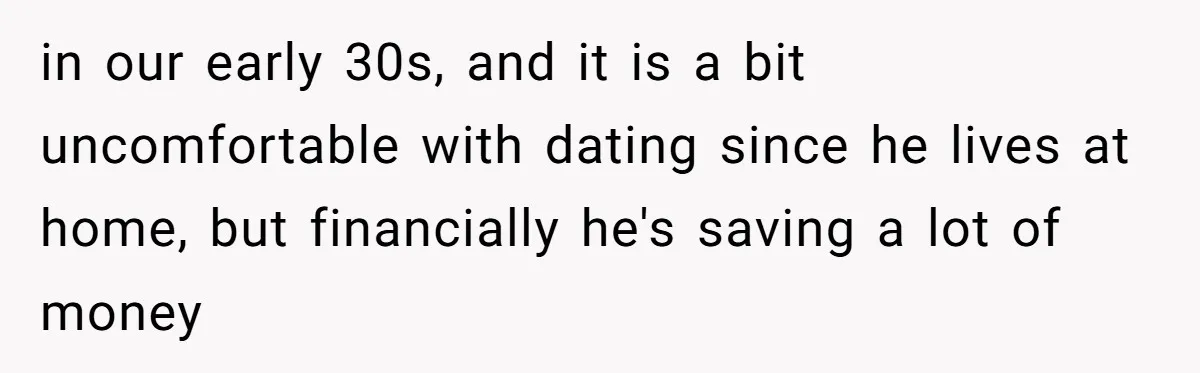 in our early 30s, and it is a bit uncomfortable with dating since he lives at home, but financially he's saving a lot of money
