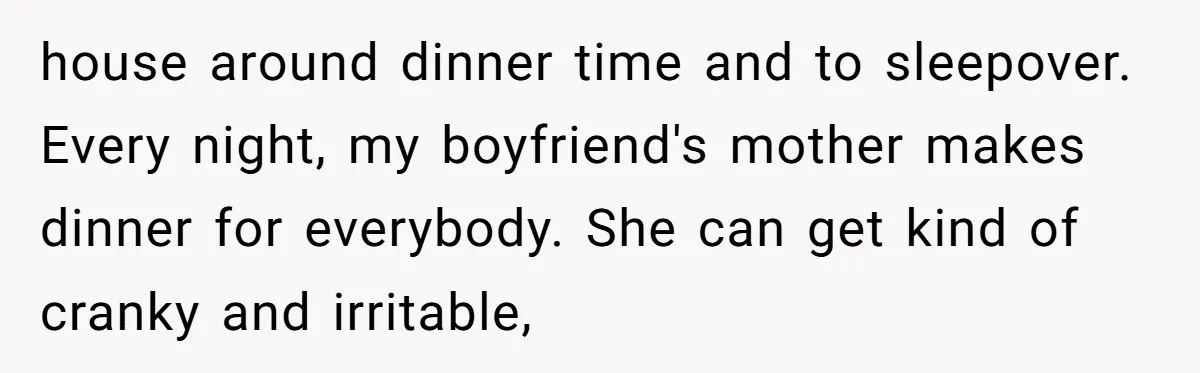 house around dinner time and to sleepover. Every night, my boyfriend's mother makes dinner for everybody. She can get kind of cranky and irritable,