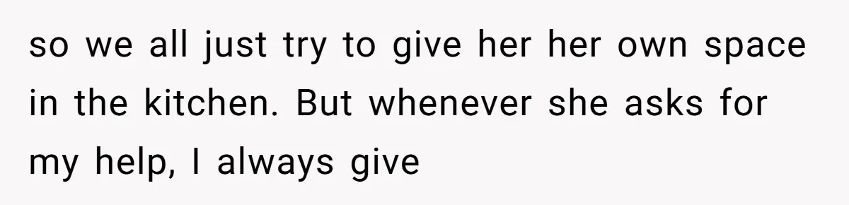 so we all just try to give her her own space in the kitchen. But whenever she asks for my help, I always give