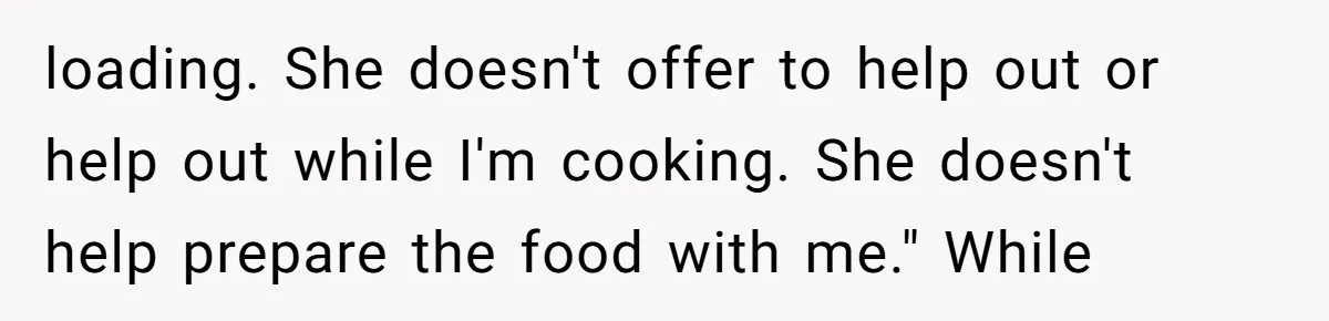 loading. She doesn't offer to help out or help out while I'm cooking. She doesn't help prepare the food with me." While