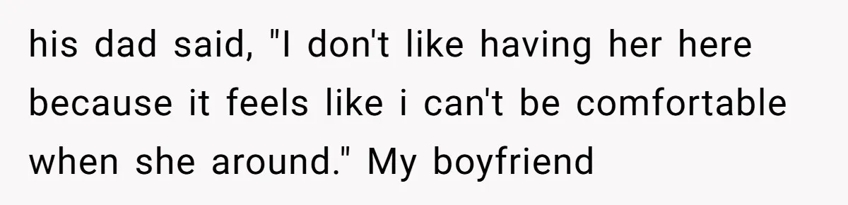 his dad said, "I don't like having her here because it feels like i can't be comfortable when she around." My boyfriend