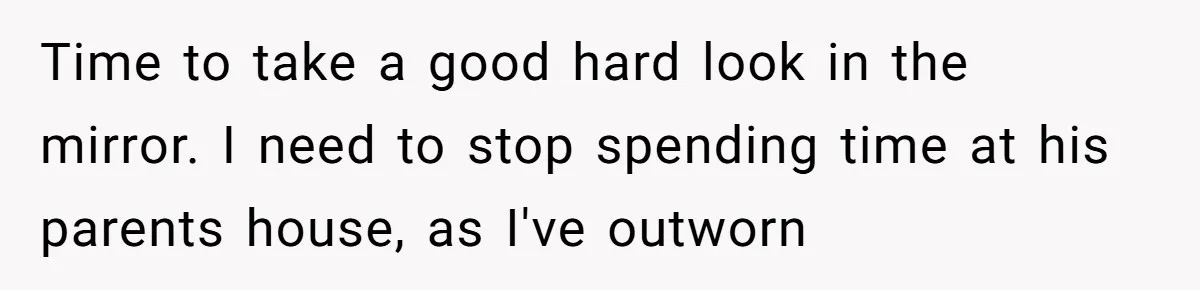 Time to take a good hard look in the mirror. I need to stop spending time at his parents house, as I've outworn