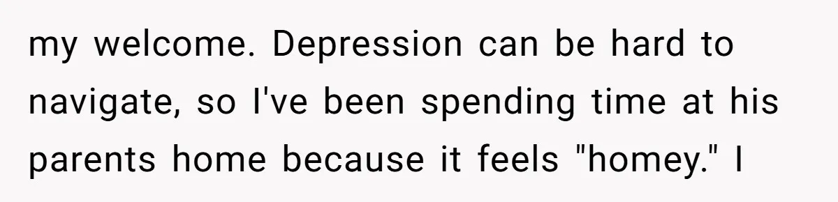 my welcome. Depression can be hard to navigate, so I've been spending time at his parents home because it feels "homey." I