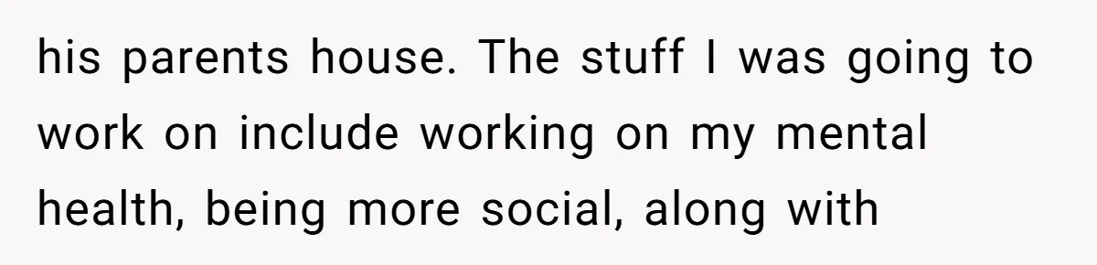 his parents house. The stuff I was going to work on include working on my mental health, being more social, along with