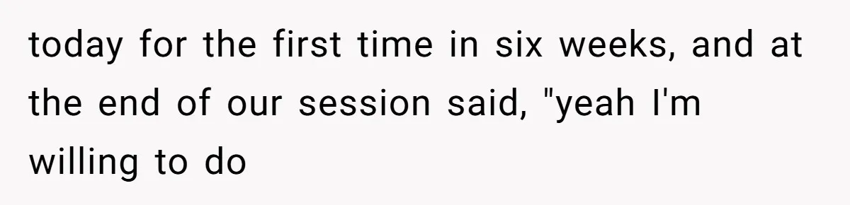 today for the first time in six weeks, and at the end of our session said, "yeah I'm willing to do