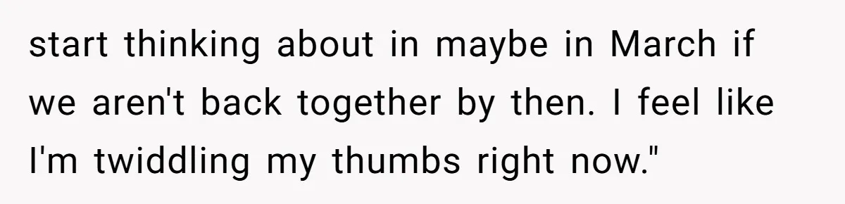 start thinking about in maybe in March if we aren't back together by then. I feel like I'm twiddling my thumbs right now."