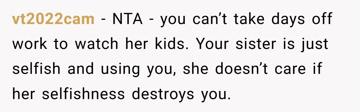 My Sister Has Savings and I Have Two Jobs, So Why Am I Buying Her Diapers? vt2022cam − NTA - you can’t take days off work to watch her kids. Your sister is just selfish and using you, she doesn’t care if her selfishness destroys you.