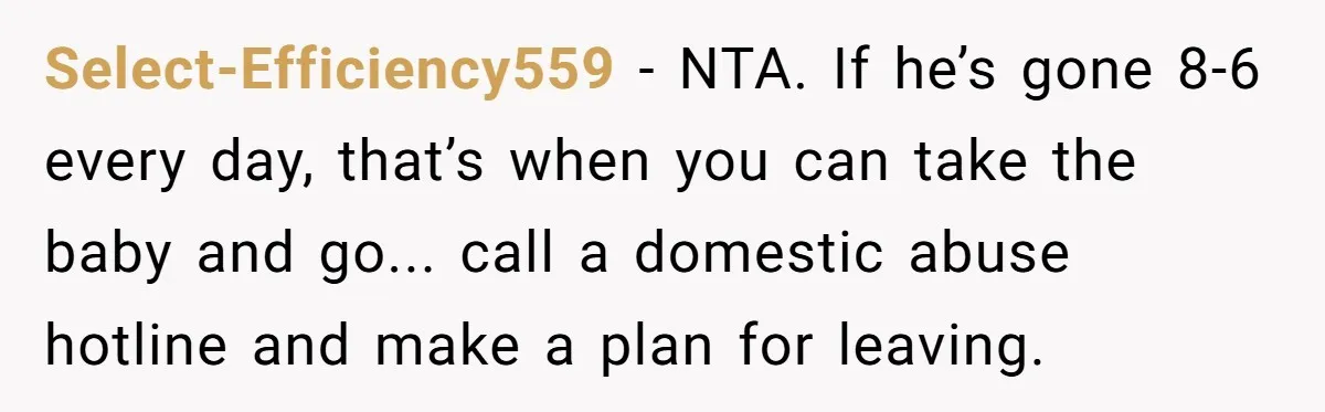Select-Efficiency559 − NTA. If he’s gone 8-6 every day, that’s when you can take the baby and go... call a domestic abuse hotline and make a plan for leaving.