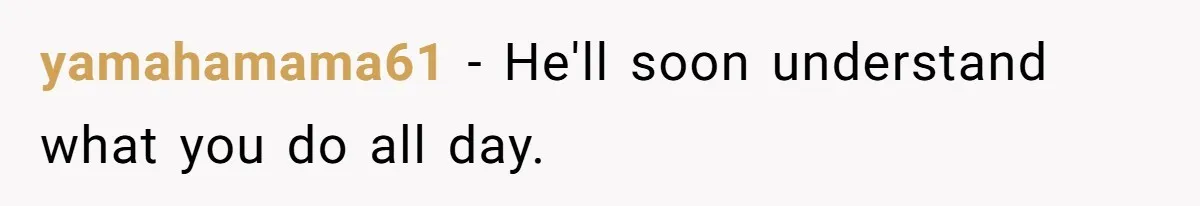 yamahamama61 − He'll soon understand what you do all day.