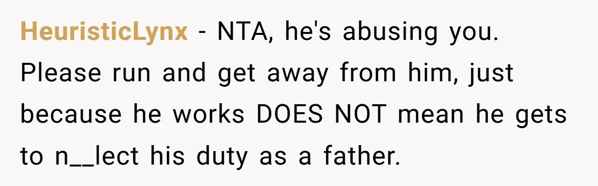 HeuristicLynx − NTA, he's abusing you. Please run and get away from him, just because he works DOES NOT mean he gets to n__lect his duty as a father.