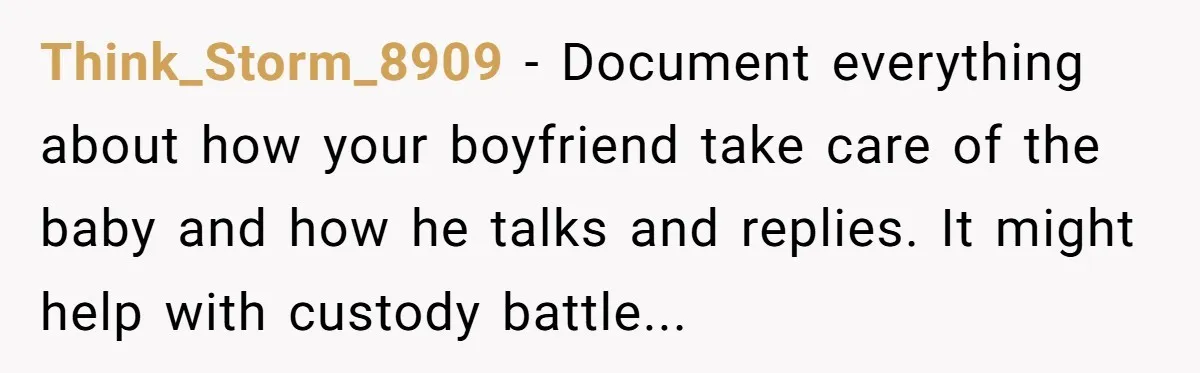 Think_Storm_8909 − Document everything about how your boyfriend take care of the baby and how he talks and replies. It might help with custody battle...