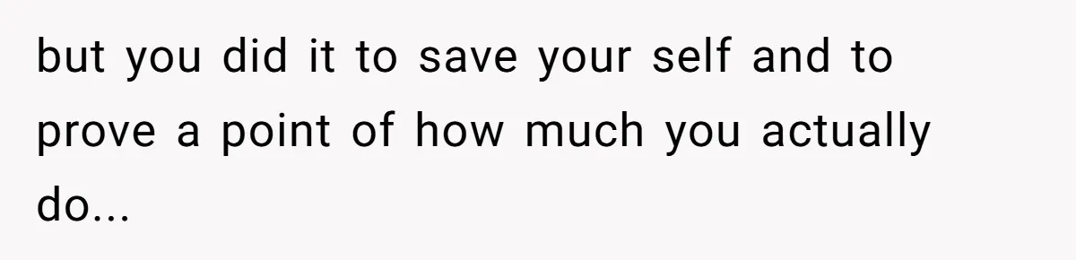 but you did it to save your self and to prove a point of how much you actually do...