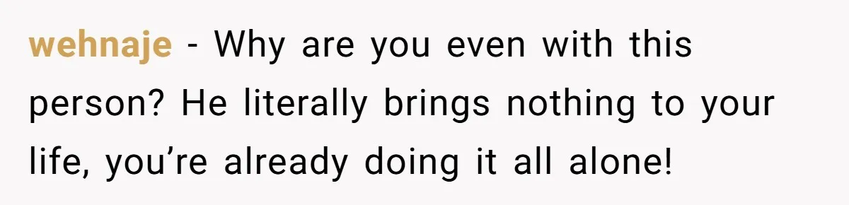 wehnaje − Why are you even with this person? He literally brings nothing to your life, you’re already doing it all alone!