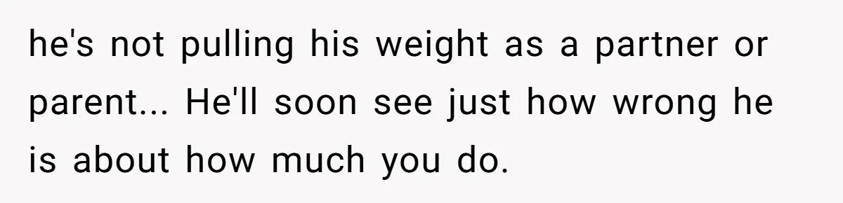 he's not pulling his weight as a partner or parent... He'll soon see just how wrong he is about how much you do.