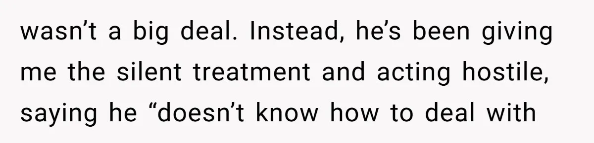 wasn’t a big deal. Instead, he’s been giving me the silent treatment and acting hostile, saying he “doesn’t know how to deal with