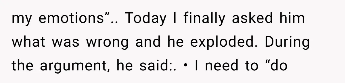 my emotions”.. Today I finally asked him what was wrong and he exploded. During the argument, he said:. • I need to “do