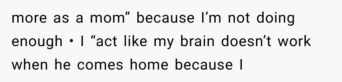 more as a mom” because I’m not doing enough • I “act like my brain doesn’t work when he comes home because I