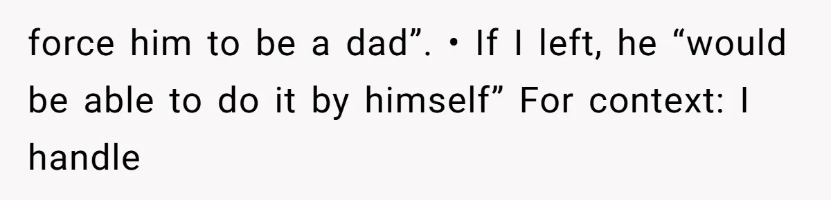 force him to be a dad”. • If I left, he “would be able to do it by himself” For context: I handle