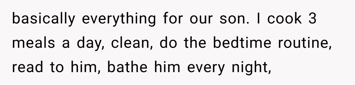 basically everything for our son. I cook 3 meals a day, clean, do the bedtime routine, read to him, bathe him every night,