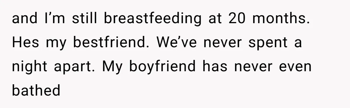 and I’m still breastfeeding at 20 months. Hes my bestfriend. We’ve never spent a night apart. My boyfriend has never even bathed