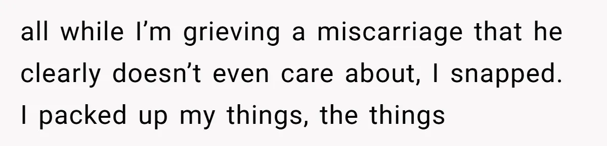 all while I’m grieving a miscarriage that he clearly doesn’t even care about, I snapped. I packed up my things, the things