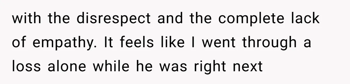 with the disrespect and the complete lack of empathy. It feels like I went through a loss alone while he was right next