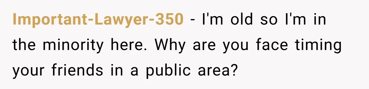 Important-Lawyer-350 − I'm old so I'm in the minority here. Why are you face timing your friends in a public area?