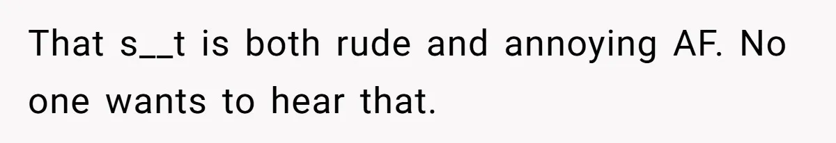 That s__t is both rude and annoying AF. No one wants to hear that.