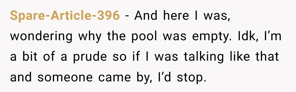 Spare-Article-396 − And here I was, wondering why the pool was empty. Idk, I’m a bit of a prude so if I was talking like that and someone came by,...