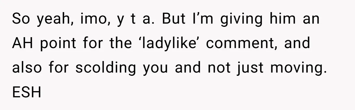 So yeah, imo, y t a. But I’m giving him an AH point for the ‘ladylike’ comment, and also for scolding you and not just moving. ESH