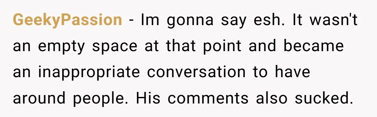 GeekyPassion − Im gonna say esh. It wasn't an empty space at that point and became an inappropriate conversation to have around people. His comments also sucked.